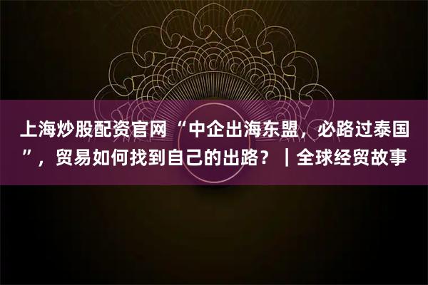 上海炒股配资官网 “中企出海东盟，必路过泰国”，贸易如何找到自己的出路？｜全球经贸故事
