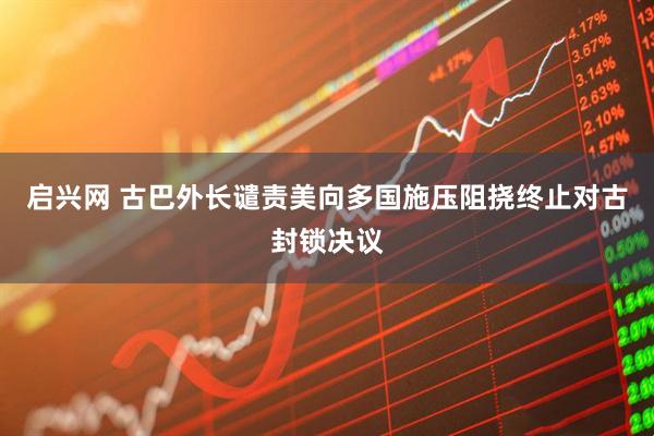 启兴网 古巴外长谴责美向多国施压阻挠终止对古封锁决议