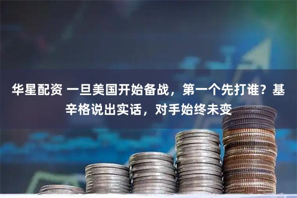 华星配资 一旦美国开始备战，第一个先打谁？基辛格说出实话，对手始终未变