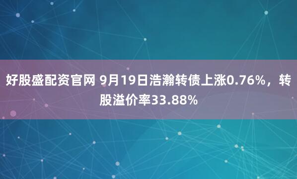 好股盛配资官网 9月19日浩瀚转债上涨0.76%，转股溢价率33.88%