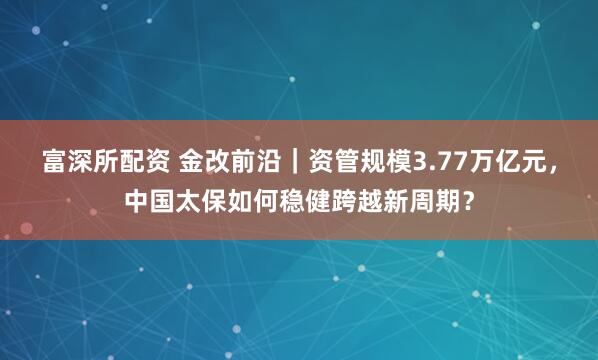 富深所配资 金改前沿｜资管规模3.77万亿元，中国太保如何稳健跨越新周期？