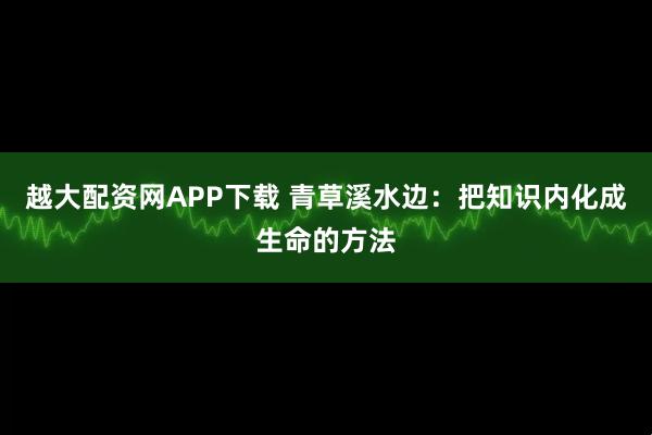越大配资网APP下载 青草溪水边：把知识内化成生命的方法