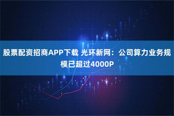 股票配资招商APP下载 光环新网：公司算力业务规模已超过4000P