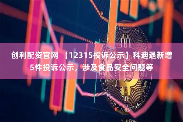 创利配资官网 【12315投诉公示】科迪退新增5件投诉公示，涉及食品安全问题等