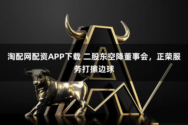 淘配网配资APP下载 二股东空降董事会，正荣服务打擦边球