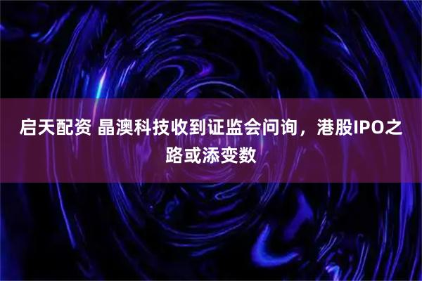 启天配资 晶澳科技收到证监会问询，港股IPO之路或添变数