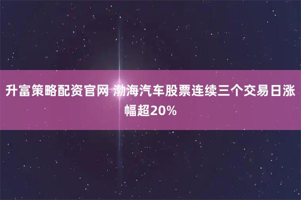 升富策略配资官网 渤海汽车股票连续三个交易日涨幅超20%