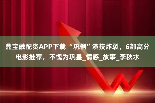 鼎宝融配资APP下载 “巩俐”演技炸裂，6部高分电影推荐，不愧为巩皇_情感_故事_李秋水