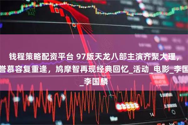 钱程策略配资平台 97版天龙八部主演齐聚大理，段誉慕容复重逢，鸠摩智再现经典回忆_活动_电影_李国麟