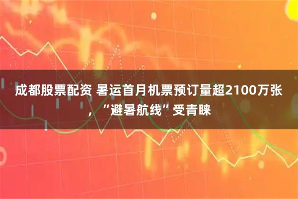 成都股票配资 暑运首月机票预订量超2100万张，“避暑航线”受青睐