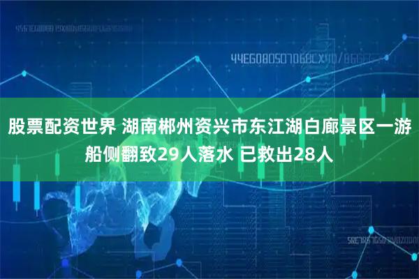 股票配资世界 湖南郴州资兴市东江湖白廊景区一游船侧翻致29人落水 已救出28人
