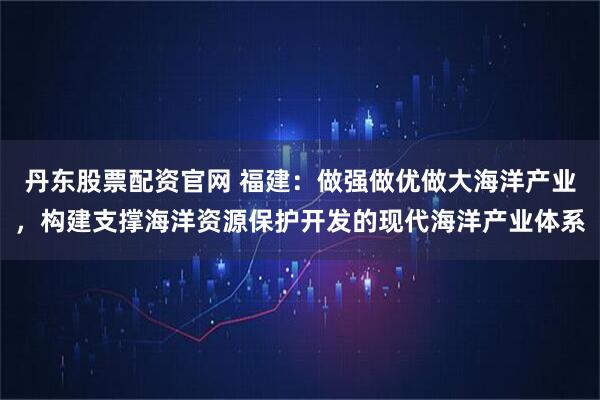 丹东股票配资官网 福建：做强做优做大海洋产业，构建支撑海洋资源保护开发的现代海洋产业体系