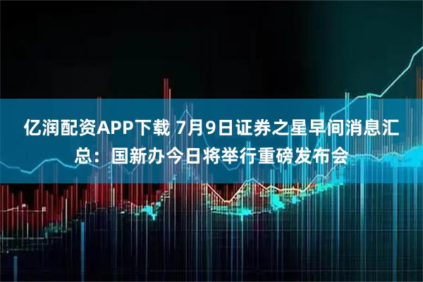 亿润配资APP下载 7月9日证券之星早间消息汇总：国新办今日将举行重磅发布会