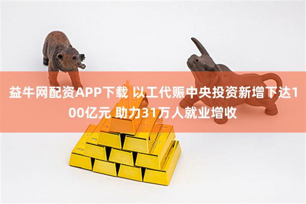 益牛网配资APP下载 以工代赈中央投资新增下达100亿元 助力31万人就业增收