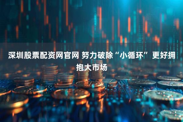 深圳股票配资网官网 努力破除“小循环” 更好拥抱大市场