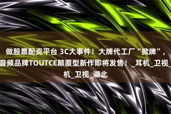 做股票配资平台 3C大事件！大牌代工厂“掀牌”，自创音频品牌TOUTCE颠覆型新作即将发售！_耳机_卫视_湖北