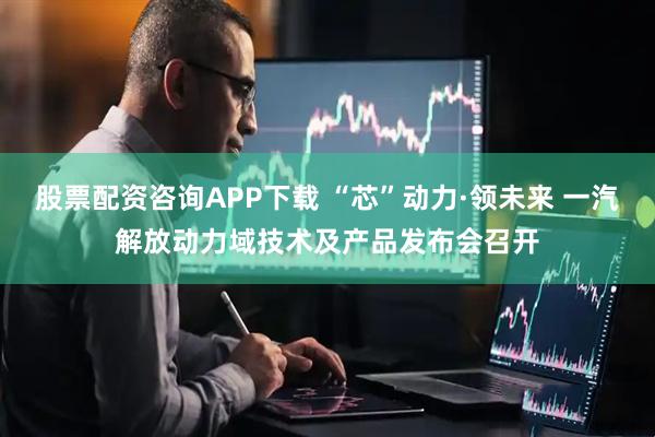 股票配资咨询APP下载 “芯”动力·领未来 一汽解放动力域技术及产品发布会召开