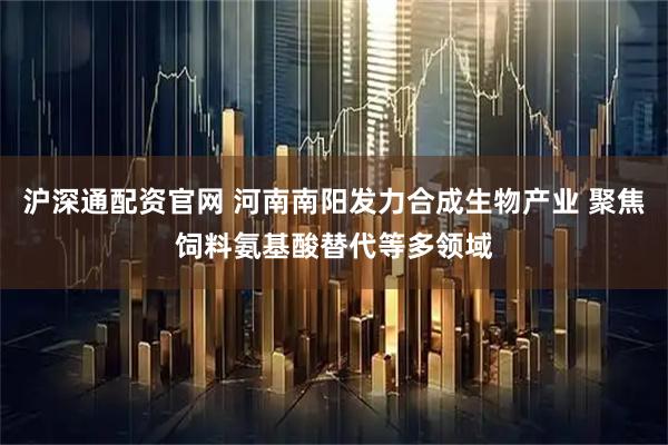 沪深通配资官网 河南南阳发力合成生物产业 聚焦饲料氨基酸替代等多领域