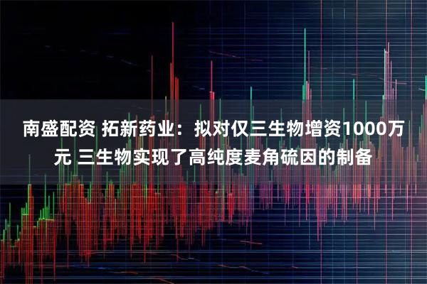 南盛配资 拓新药业：拟对仅三生物增资1000万元 三生物实现了高纯度麦角硫因的制备
