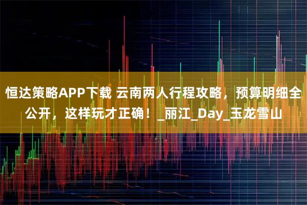 恒达策略APP下载 云南两人行程攻略，预算明细全公开，这样玩才正确！_丽江_Day_玉龙雪山