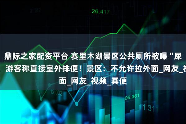 鼎际之家配资平台 赛里木湖景区公共厕所被曝“屎满为患”，游客称直接室外排便！景区：不允许拉外面_网友_视频_粪便