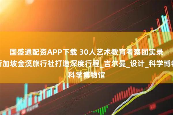 国盛通配资APP下载 30人艺术教育考察团实录｜新加坡金溪旅行社打造深度行程_吉尔曼_设计_科学博物馆