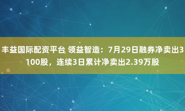 丰益国际配资平台 领益智造：7月29日融券净卖出3100股，连续3日累计净卖出2.39万股
