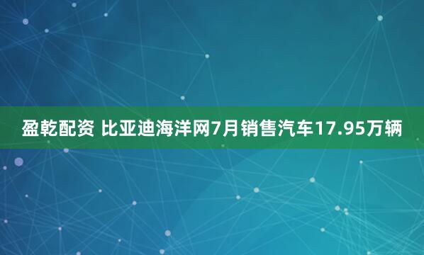 盈乾配资 比亚迪海洋网7月销售汽车17.95万辆