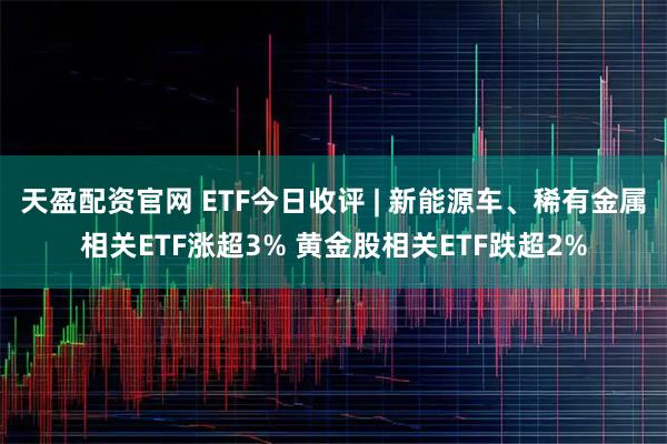 天盈配资官网 ETF今日收评 | 新能源车、稀有金属相关ETF涨超3% 黄金股相关ETF跌超2%