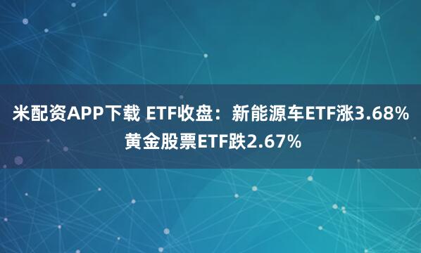 米配资APP下载 ETF收盘：新能源车ETF涨3.68% 黄金股票ETF跌2.67%