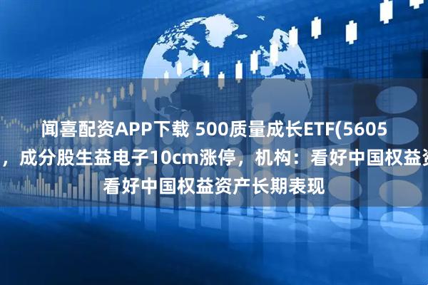 闻喜配资APP下载 500质量成长ETF(560500)红盘蓄势，成分股生益电子10cm涨停，机构：看好中国权益资产长期表现