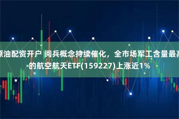 原油配资开户 阅兵概念持续催化，全市场军工含量最高的航空航天ETF(159227)上涨近1%