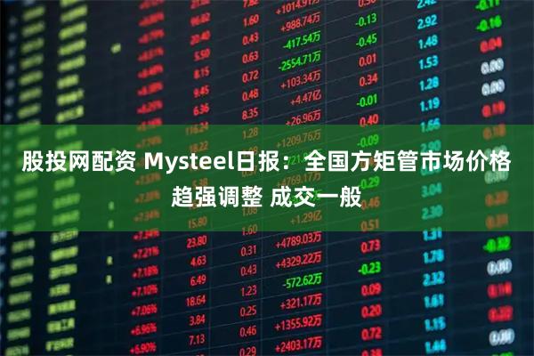 股投网配资 Mysteel日报：全国方矩管市场价格趋强调整 成交一般