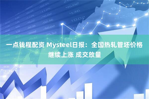 一点钱程配资 Mysteel日报：全国热轧管坯价格继续上涨 成交放量