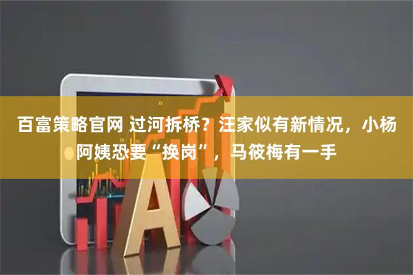 百富策略官网 过河拆桥？汪家似有新情况，小杨阿姨恐要“换岗”，马筱梅有一手