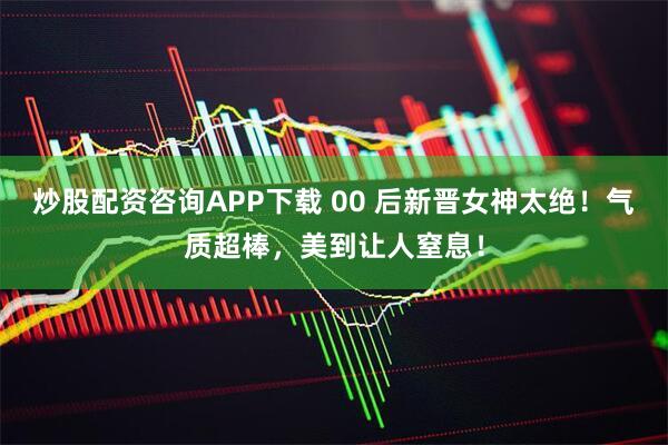 炒股配资咨询APP下载 00 后新晋女神太绝！气质超棒，美到让人窒息！