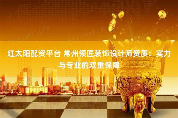 红太阳配资平台 常州领匠装饰设计师资质：实力与专业的双重保障