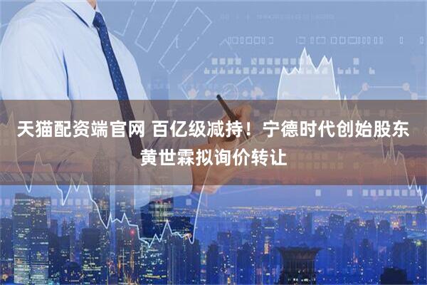 天猫配资端官网 百亿级减持！宁德时代创始股东黄世霖拟询价转让
