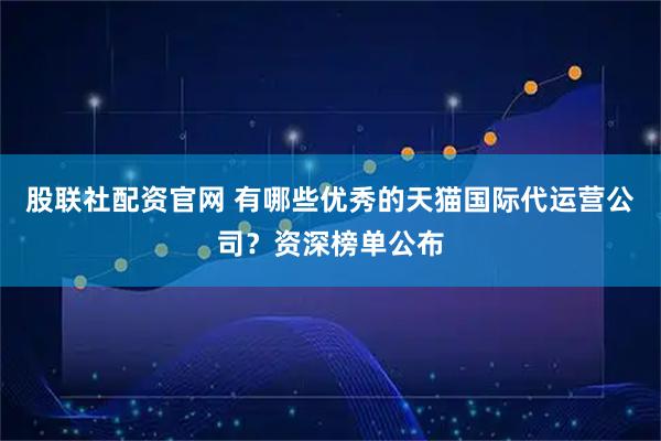 股联社配资官网 有哪些优秀的天猫国际代运营公司？资深榜单公布