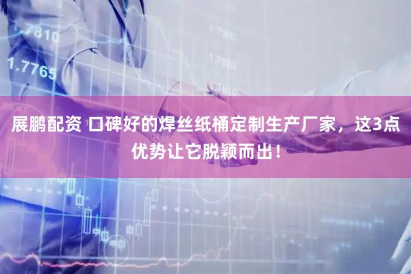 展鹏配资 口碑好的焊丝纸桶定制生产厂家，这3点优势让它脱颖而出！