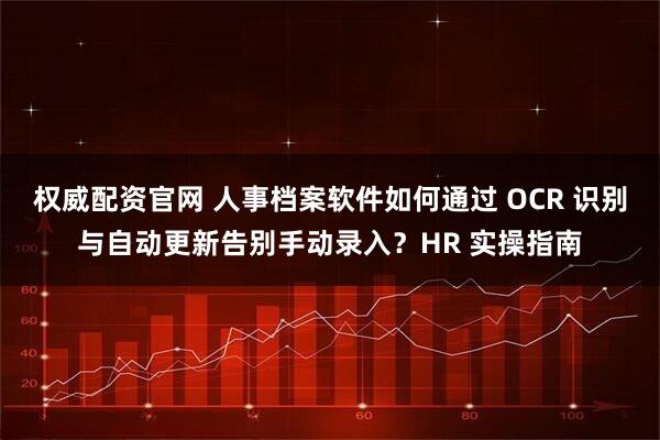 权威配资官网 人事档案软件如何通过 OCR 识别与自动更新告别手动录入？HR 实操指南