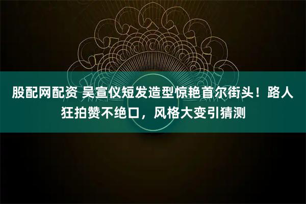 股配网配资 吴宣仪短发造型惊艳首尔街头！路人狂拍赞不绝口，风格大变引猜测