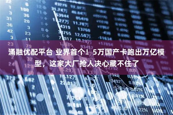 涌融优配平台 业界首个！5万国产卡跑出万亿模型，这家大厂抢人决心藏不住了